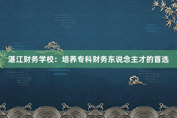 湛江财务学校：培养专科财务东说念主才的首选